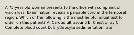 A 75-year-old woman presents to the office with complaint of vision loss. Examination reveals a palpable cord in the temporal region. Which of the following is the most helpful initial test to order on this patient? A. Carotid ultrasound B. Chest x-ray C. Complete blood count D. Erythrocyte sedimentation rate