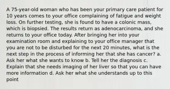 A 75-year-old woman who has been your primary care patient for 10 years comes to your office complaining of fatigue and weight loss. On further testing, she is found to have a colonic mass, which is biopsied. The results return as adenocarcinoma, and she returns to your office today. After bringing her into your examination room and explaining to your office manager that you are not to be disturbed for the next 20 minutes, what is the next step in the process of informing her that she has cancer? a. Ask her what she wants to know b. Tell her the diagnosis c. Explain that she needs imaging of her liver so that you can have more information d. Ask her what she understands up to this point