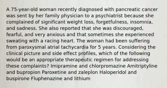 A 75-year-old woman recently diagnosed with pancreatic cancer was sent by her family physician to a psychiatrist because she complained of significant weight loss, forgetfulness, insomnia, and sadness. She also reported that she was discouraged, fearful, and very anxious and that sometimes she experienced sweating with a racing heart. The woman had been suffering from paroxysmal atrial tachycardia for 5 years. Considering the clinical picture and side effect profiles, which of the following would be an appropriate therapeutic regimen for addressing these complaints? Imipramine and chlorpromazine Amitriptyline and bupropion Paroxetine and zaleplon Haloperidol and buspirone Fluphenazine and lithium