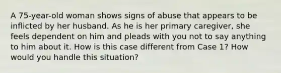 A 75-year-old woman shows signs of abuse that appears to be inflicted by her husband. As he is her primary caregiver, she feels dependent on him and pleads with you not to say anything to him about it. How is this case different from Case 1? How would you handle this situation?