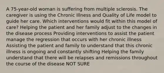 A 75-year-old woman is suffering from multiple sclerosis. The caregiver is using the Chronic Illness and Quality of Life model to guide her care. Which interventions would fit within this model of care? Helping the patient and her family adjust to the changes in the disease process Providing interventions to assist the patient manage the regression that occurs with her chronic illness Assisting the patient and family to understand that this chronic illness is ongoing and constantly shifting Helping the family understand that there will be relapses and remissions throughout the course of the disease NOT SURE