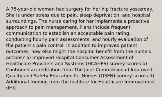 A 75-year-old woman had surgery for her hip fracture yesterday. She is under stress due to pain, sleep deprivation, and hospital surroundings. The nurse caring for her implements a proactive approach to pain management. Plans include frequent communication to establish an acceptable pain rating, conducting hourly pain assessments, and hourly evaluation of the patient's pain control. In addition to improved patient outcomes, how else might the hospital benefit from the nurse's actions? a) Improved Hospital Consumer Assessment of Healthcare Providers and Systems (HCAHPS) survey scores b) Continued accreditation from The Joint Commission c) Improved Quality and Safety Education for Nurses (QSEN) survey scores d) Additional funding from the Institute for Healthcare Improvement (IHI)