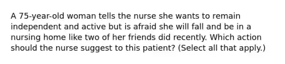 A 75-year-old woman tells the nurse she wants to remain independent and active but is afraid she will fall and be in a nursing home like two of her friends did recently. Which action should the nurse suggest to this patient? (Select all that apply.)