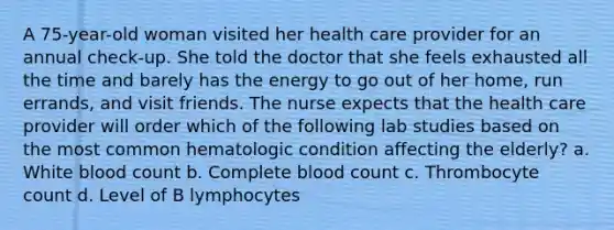 A 75-year-old woman visited her health care provider for an annual check-up. She told the doctor that she feels exhausted all the time and barely has the energy to go out of her home, run errands, and visit friends. The nurse expects that the health care provider will order which of the following lab studies based on the most common hematologic condition affecting the elderly? a. White blood count b. Complete blood count c. Thrombocyte count d. Level of B lymphocytes