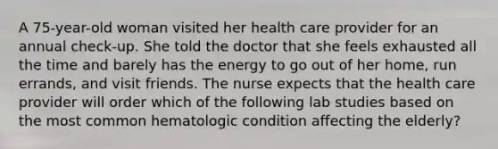 A 75-year-old woman visited her health care provider for an annual check-up. She told the doctor that she feels exhausted all the time and barely has the energy to go out of her home, run errands, and visit friends. The nurse expects that the health care provider will order which of the following lab studies based on the most common hematologic condition affecting the elderly?