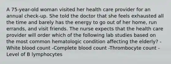 A 75-year-old woman visited her health care provider for an annual check-up. She told the doctor that she feels exhausted all the time and barely has the energy to go out of her home, run errands, and visit friends. The nurse expects that the health care provider will order which of the following lab studies based on the most common hematologic condition affecting the elderly? -White blood count -Complete blood count -Thrombocyte count -Level of B lymphocytes