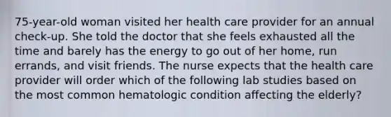 75-year-old woman visited her health care provider for an annual check-up. She told the doctor that she feels exhausted all the time and barely has the energy to go out of her home, run errands, and visit friends. The nurse expects that the health care provider will order which of the following lab studies based on the most common hematologic condition affecting the elderly?