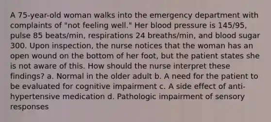 A 75-year-old woman walks into the emergency department with complaints of "not feeling well." Her blood pressure is 145/95, pulse 85 beats/min, respirations 24 breaths/min, and blood sugar 300. Upon inspection, the nurse notices that the woman has an open wound on the bottom of her foot, but the patient states she is not aware of this. How should the nurse interpret these findings? a. Normal in the older adult b. A need for the patient to be evaluated for cognitive impairment c. A side effect of anti-hypertensive medication d. Pathologic impairment of sensory responses