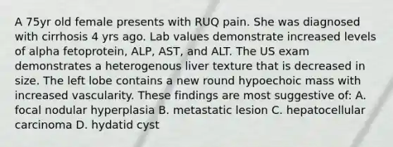 A 75yr old female presents with RUQ pain. She was diagnosed with cirrhosis 4 yrs ago. Lab values demonstrate increased levels of alpha fetoprotein, ALP, AST, and ALT. The US exam demonstrates a heterogenous liver texture that is decreased in size. The left lobe contains a new round hypoechoic mass with increased vascularity. These findings are most suggestive of: A. focal nodular hyperplasia B. metastatic lesion C. hepatocellular carcinoma D. hydatid cyst