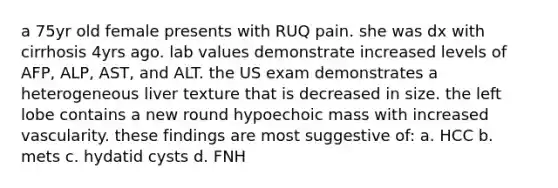 a 75yr old female presents with RUQ pain. she was dx with cirrhosis 4yrs ago. lab values demonstrate increased levels of AFP, ALP, AST, and ALT. the US exam demonstrates a heterogeneous liver texture that is decreased in size. the left lobe contains a new round hypoechoic mass with increased vascularity. these findings are most suggestive of: a. HCC b. mets c. hydatid cysts d. FNH