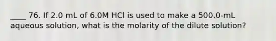 ____ 76. If 2.0 mL of 6.0M HCl is used to make a 500.0-mL aqueous solution, what is the molarity of the dilute solution?