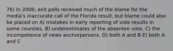 76) In 2000, exit polls received much of the blame for the mediaʹs inaccurate call of the Florida result, but blame could also be placed on A) mistakes in early reporting of vote results in some counties. B) underestimates of the absentee vote. C) the incompetence of news anchorpersons. D) both A and B E) both A and C