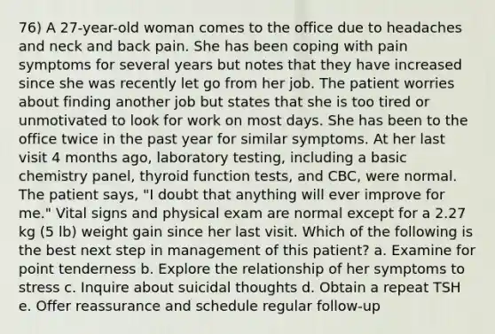 76) A 27-year-old woman comes to the office due to headaches and neck and back pain. She has been coping with pain symptoms for several years but notes that they have increased since she was recently let go from her job. The patient worries about finding another job but states that she is too tired or unmotivated to look for work on most days. She has been to the office twice in the past year for similar symptoms. At her last visit 4 months ago, laboratory testing, including a basic chemistry panel, thyroid function tests, and CBC, were normal. The patient says, "I doubt that anything will ever improve for me." Vital signs and physical exam are normal except for a 2.27 kg (5 lb) weight gain since her last visit. Which of the following is the best next step in management of this patient? a. Examine for point tenderness b. Explore the relationship of her symptoms to stress c. Inquire about suicidal thoughts d. Obtain a repeat TSH e. Offer reassurance and schedule regular follow-up