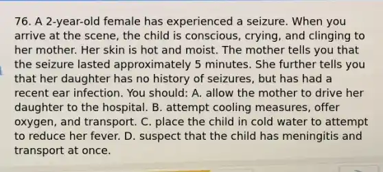 76. A 2-year-old female has experienced a seizure. When you arrive at the scene, the child is conscious, crying, and clinging to her mother. Her skin is hot and moist. The mother tells you that the seizure lasted approximately 5 minutes. She further tells you that her daughter has no history of seizures, but has had a recent ear infection. You should: A. allow the mother to drive her daughter to the hospital. B. attempt cooling measures, offer oxygen, and transport. C. place the child in cold water to attempt to reduce her fever. D. suspect that the child has meningitis and transport at once.