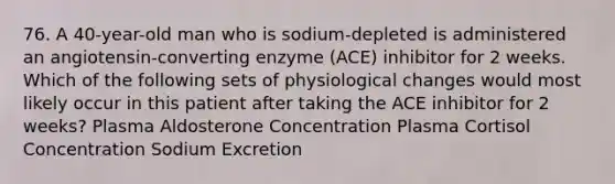 76. A 40-year-old man who is sodium-depleted is administered an angiotensin-converting enzyme (ACE) inhibitor for 2 weeks. Which of the following sets of physiological changes would most likely occur in this patient after taking the ACE inhibitor for 2 weeks? Plasma Aldosterone Concentration Plasma Cortisol Concentration Sodium Excretion