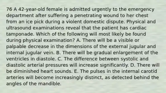 76 A 42-year-old female is admitted urgently to the emergency department after suffering a penetrating wound to her chest from an ice pick during a violent domestic dispute. Physical and ultrasound examinations reveal that the patient has cardiac tamponade. Which of the following will most likely be found during physical examination? A. There will be a visible or palpable decrease in the dimensions of the external jugular and internal jugular vein. B. There will be gradual enlargement of the ventricles in diastole. C. The difference between systolic and diastolic arterial pressures will increase significantly. D. There will be diminished heart sounds. E. The pulses in the internal carotid arteries will become increasingly distinct, as detected behind the angles of the mandible.