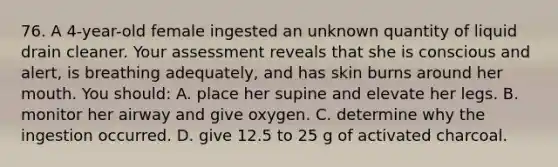 76. A 4-year-old female ingested an unknown quantity of liquid drain cleaner. Your assessment reveals that she is conscious and alert, is breathing adequately, and has skin burns around her mouth. You should: A. place her supine and elevate her legs. B. monitor her airway and give oxygen. C. determine why the ingestion occurred. D. give 12.5 to 25 g of activated charcoal.