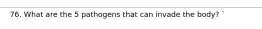 76. What are the 5 pathogens that can invade the body? `