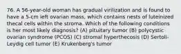 76. A 56-year-old woman has gradual virilization and is found to have a 5-cm left ovarian mass, which contains nests of luteinized thecal cells within the stroma. Which of the following conditions is her most likely diagnosis? (A) pituitary tumor (B) polycystic ovarian syndrome (PCOS) (C) stromal hyperthecosis (D) Sertoli-Leydig cell tumor (E) Krukenberg's tumor