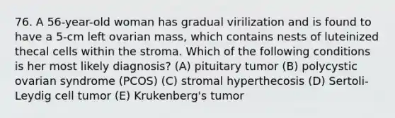 76. A 56-year-old woman has gradual virilization and is found to have a 5-cm left ovarian mass, which contains nests of luteinized thecal cells within the stroma. Which of the following conditions is her most likely diagnosis? (A) pituitary tumor (B) polycystic ovarian syndrome (PCOS) (C) stromal hyperthecosis (D) Sertoli-Leydig cell tumor (E) Krukenberg's tumor