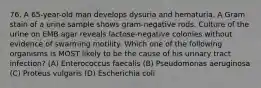 76. A 65-year-old man develops dysuria and hematuria. A Gram stain of a urine sample shows gram-negative rods. Culture of the urine on EMB agar reveals lactose-negative colonies without evidence of swarming motility. Which one of the following organisms is MOST likely to be the cause of his urinary tract infection? (A) Enterococcus faecalis (B) Pseudomonas aeruginosa (C) Proteus vulgaris (D) Escherichia coli