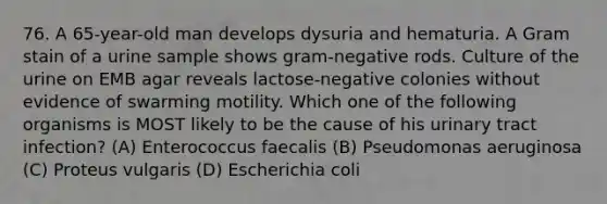 76. A 65-year-old man develops dysuria and hematuria. A Gram stain of a urine sample shows gram-negative rods. Culture of the urine on EMB agar reveals lactose-negative colonies without evidence of swarming motility. Which one of the following organisms is MOST likely to be the cause of his urinary tract infection? (A) Enterococcus faecalis (B) Pseudomonas aeruginosa (C) Proteus vulgaris (D) Escherichia coli