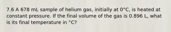 7.6 A 678 mL sample of helium gas, initially at 0°C, is heated at constant pressure. If the final volume of the gas is 0.896 L, what is its final temperature in °C?