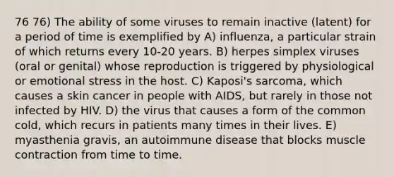 76 76) The ability of some viruses to remain inactive (latent) for a period of time is exemplified by A) influenza, a particular strain of which returns every 10-20 years. B) herpes simplex viruses (oral or genital) whose reproduction is triggered by physiological or emotional stress in the host. C) Kaposi's sarcoma, which causes a skin cancer in people with AIDS, but rarely in those not infected by HIV. D) the virus that causes a form of the common cold, which recurs in patients many times in their lives. E) myasthenia gravis, an autoimmune disease that blocks muscle contraction from time to time.