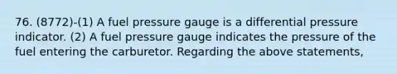 76. (8772)-(1) A fuel pressure gauge is a differential pressure indicator. (2) A fuel pressure gauge indicates the pressure of the fuel entering the carburetor. Regarding the above statements,