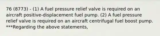 76 (8773) - (1) A fuel pressure relief valve is required on an aircraft positive-displacement fuel pump. (2) A fuel pressure relief valve is required on an aircraft centrifugal fuel boost pump. ***Regarding the above statements,