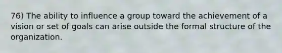 76) The ability to influence a group toward the achievement of a vision or set of goals can arise outside the formal structure of the organization.