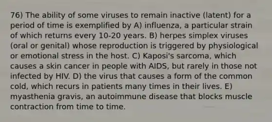 76) The ability of some viruses to remain inactive (latent) for a period of time is exemplified by A) influenza, a particular strain of which returns every 10-20 years. B) herpes simplex viruses (oral or genital) whose reproduction is triggered by physiological or emotional stress in the host. C) Kaposi's sarcoma, which causes a <a href='https://www.questionai.com/knowledge/kMSaQjJSCy-skin-cancer' class='anchor-knowledge'>skin cancer</a> in people with AIDS, but rarely in those not infected by HIV. D) the virus that causes a form of the common cold, which recurs in patients many times in their lives. E) myasthenia gravis, an autoimmune disease that blocks <a href='https://www.questionai.com/knowledge/k0LBwLeEer-muscle-contraction' class='anchor-knowledge'>muscle contraction</a> from time to time.