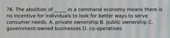 76. The abolition of _____ in a command economy means there is no incentive for individuals to look for better ways to serve consumer needs. A. private ownership B. public ownership C. government-owned businesses D. co-operatives