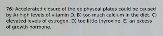 76) Accelerated closure of the epiphyseal plates could be caused by A) high levels of vitamin D. B) too much calcium in the diet. C) elevated levels of estrogen. D) too little thyroxine. E) an excess of growth hormone.