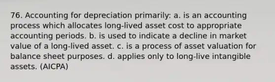 76. Accounting for depreciation primarily: a. is an accounting process which allocates long-lived asset cost to appropriate accounting periods. b. is used to indicate a decline in market value of a long-lived asset. c. is a process of asset valuation for balance sheet purposes. d. applies only to long-live intangible assets. (AICPA)