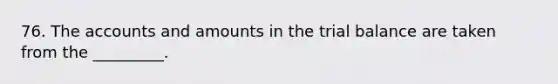 76. The accounts and amounts in the trial balance are taken from the _________.