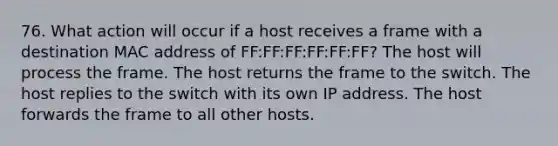 76. What action will occur if a host receives a frame with a destination MAC address of FF:FF:FF:FF:FF:FF? The host will process the frame. The host returns the frame to the switch. The host replies to the switch with its own IP address. The host forwards the frame to all other hosts.