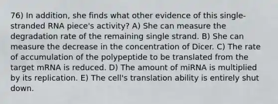 76) In addition, she finds what other evidence of this single-stranded RNA piece's activity? A) She can measure the degradation rate of the remaining single strand. B) She can measure the decrease in the concentration of Dicer. C) The rate of accumulation of the polypeptide to be translated from the target mRNA is reduced. D) The amount of miRNA is multiplied by its replication. E) The cell's translation ability is entirely shut down.