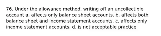 76. Under the allowance method, writing off an uncollectible account a. affects only balance sheet accounts. b. affects both balance sheet and income statement accounts. c. affects only income statement accounts. d. is not acceptable practice.