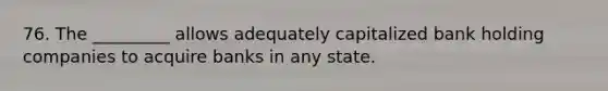 76. The _________ allows adequately capitalized bank holding companies to acquire banks in any state.
