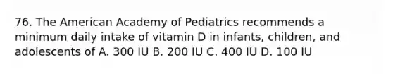 76. The American Academy of Pediatrics recommends a minimum daily intake of vitamin D in infants, children, and adolescents of A. 300 IU B. 200 IU C. 400 IU D. 100 IU