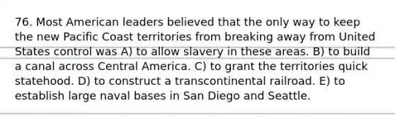 76. Most American leaders believed that the only way to keep the new Pacific Coast territories from breaking away from United States control was A) to allow slavery in these areas. B) to build a canal across Central America. C) to grant the territories quick statehood. D) to construct a transcontinental railroad. E) to establish large naval bases in San Diego and Seattle.