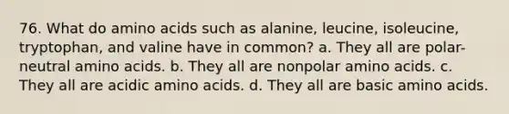 76. What do amino acids such as alanine, leucine, isoleucine, tryptophan, and valine have in common? a. They all are polar-neutral amino acids. b. They all are nonpolar amino acids. c. They all are acidic amino acids. d. They all are basic amino acids.