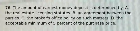 76. The amount of earnest money deposit is determined by: A. the real estate licensing statutes. B. an agreement between the parties. C. the broker's office policy on such matters. D. the acceptable minimum of 5 percent of the purchase price.