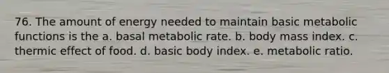 76. The amount of energy needed to maintain basic metabolic functions is the a. basal metabolic rate. b. body mass index. c. thermic effect of food. d. basic body index. e. metabolic ratio.