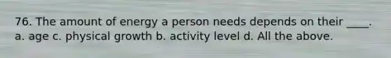 76. The amount of energy a person needs depends on their ____. a. age c. physical growth b. activity level d. All the above.