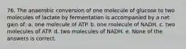 76. The anaerobic conversion of one molecule of glucose to two molecules of lactate by fermentation is accompanied by a net gain of: a. one molecule of ATP. b. one molecule of NADH. c. two molecules of ATP. d. two molecules of NADH. e. None of the answers is correct.