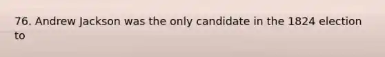 76. Andrew Jackson was the only candidate in the 1824 election to