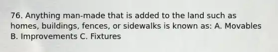 76. Anything man-made that is added to the land such as homes, buildings, fences, or sidewalks is known as: A. Movables B. Improvements C. Fixtures