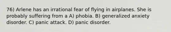 76) Arlene has an irrational fear of flying in airplanes. She is probably suffering from a A) phobia. B) generalized anxiety disorder. C) panic attack. D) panic disorder.